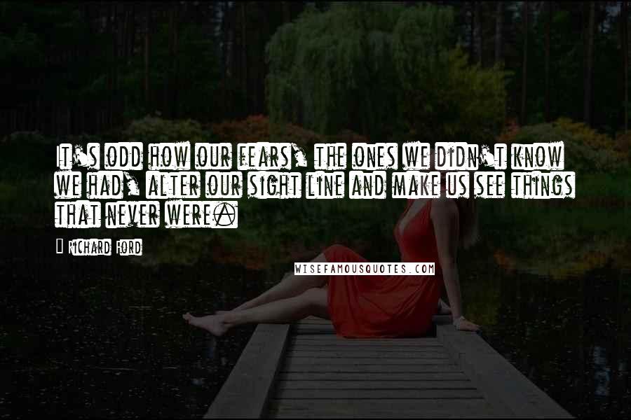 Richard Ford Quotes: It's odd how our fears, the ones we didn't know we had, alter our sight line and make us see things that never were.
