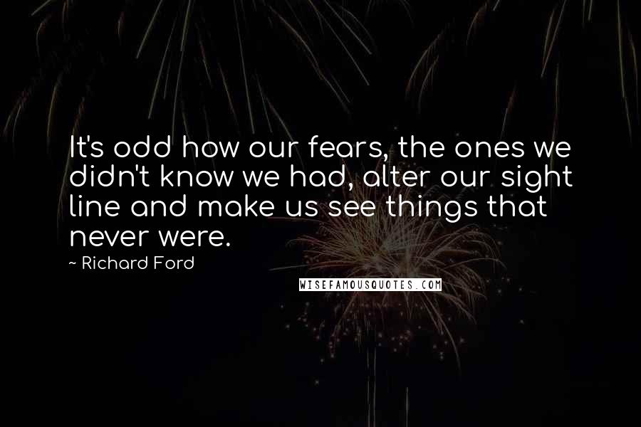 Richard Ford Quotes: It's odd how our fears, the ones we didn't know we had, alter our sight line and make us see things that never were.