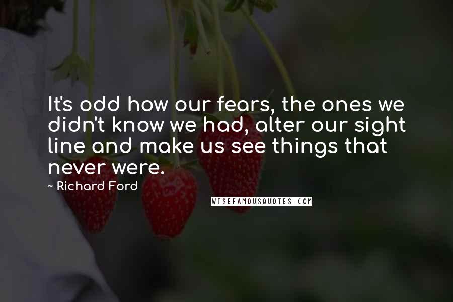 Richard Ford Quotes: It's odd how our fears, the ones we didn't know we had, alter our sight line and make us see things that never were.