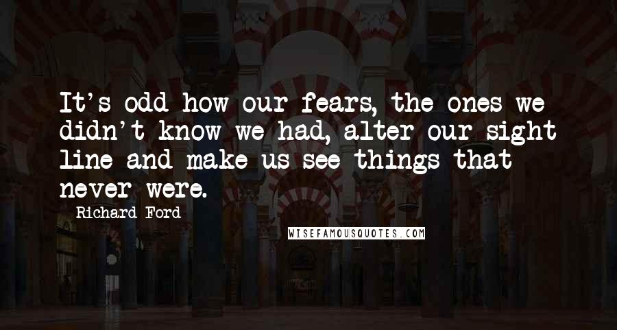 Richard Ford Quotes: It's odd how our fears, the ones we didn't know we had, alter our sight line and make us see things that never were.