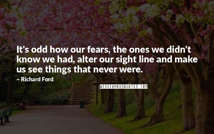 Richard Ford Quotes: It's odd how our fears, the ones we didn't know we had, alter our sight line and make us see things that never were.