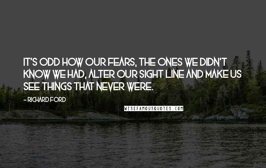 Richard Ford Quotes: It's odd how our fears, the ones we didn't know we had, alter our sight line and make us see things that never were.