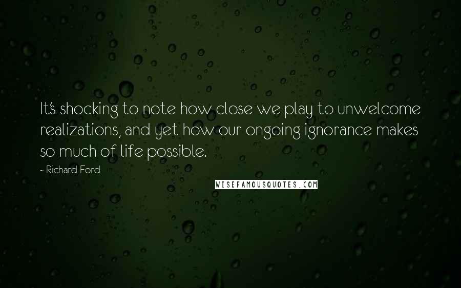 Richard Ford Quotes: It's shocking to note how close we play to unwelcome realizations, and yet how our ongoing ignorance makes so much of life possible.