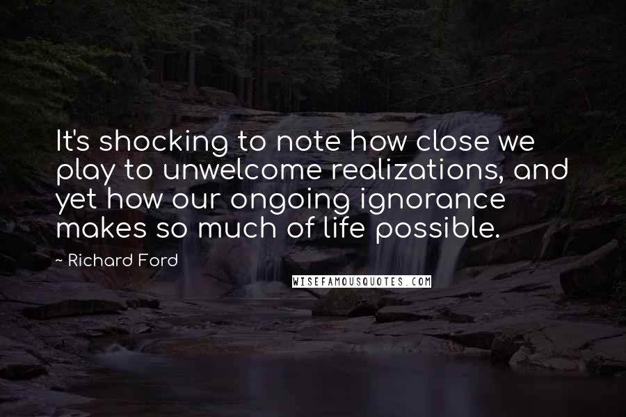 Richard Ford Quotes: It's shocking to note how close we play to unwelcome realizations, and yet how our ongoing ignorance makes so much of life possible.
