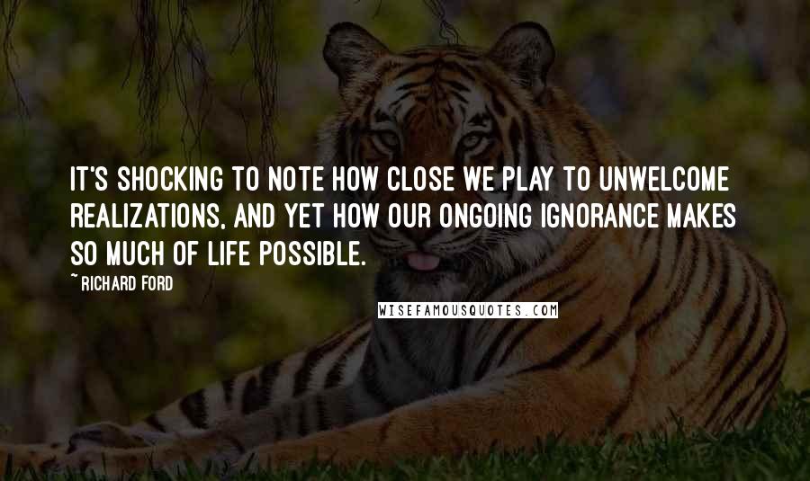 Richard Ford Quotes: It's shocking to note how close we play to unwelcome realizations, and yet how our ongoing ignorance makes so much of life possible.