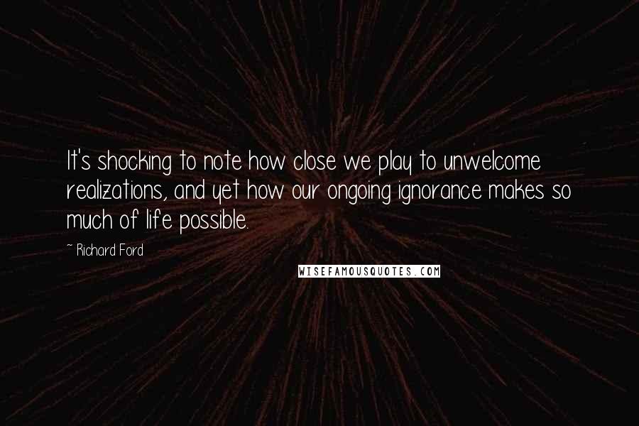 Richard Ford Quotes: It's shocking to note how close we play to unwelcome realizations, and yet how our ongoing ignorance makes so much of life possible.