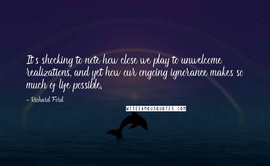 Richard Ford Quotes: It's shocking to note how close we play to unwelcome realizations, and yet how our ongoing ignorance makes so much of life possible.