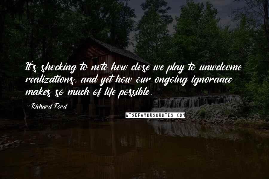 Richard Ford Quotes: It's shocking to note how close we play to unwelcome realizations, and yet how our ongoing ignorance makes so much of life possible.