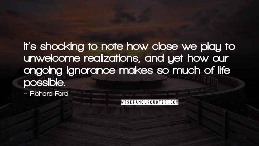 Richard Ford Quotes: It's shocking to note how close we play to unwelcome realizations, and yet how our ongoing ignorance makes so much of life possible.