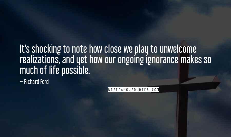 Richard Ford Quotes: It's shocking to note how close we play to unwelcome realizations, and yet how our ongoing ignorance makes so much of life possible.