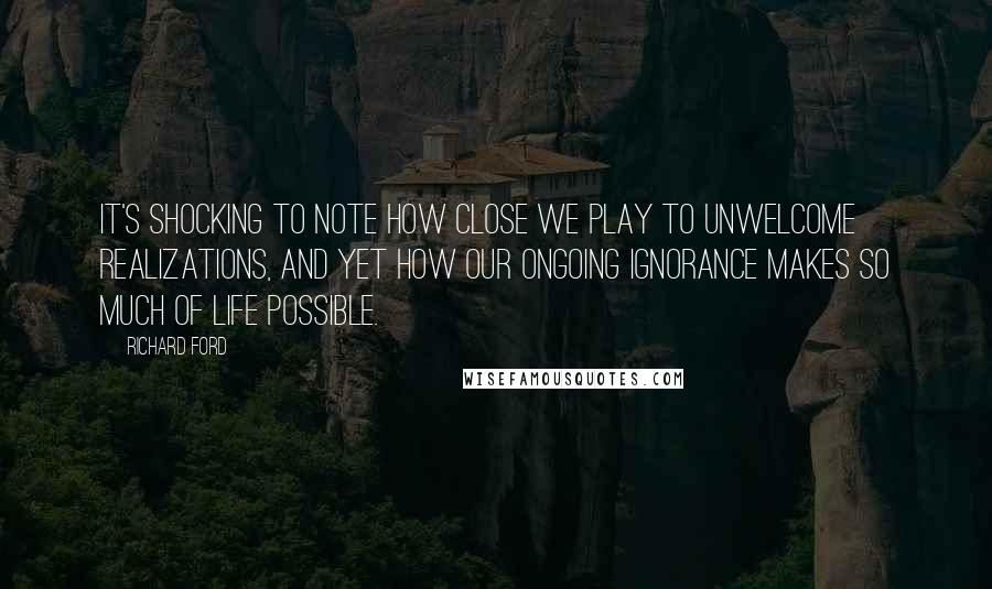 Richard Ford Quotes: It's shocking to note how close we play to unwelcome realizations, and yet how our ongoing ignorance makes so much of life possible.