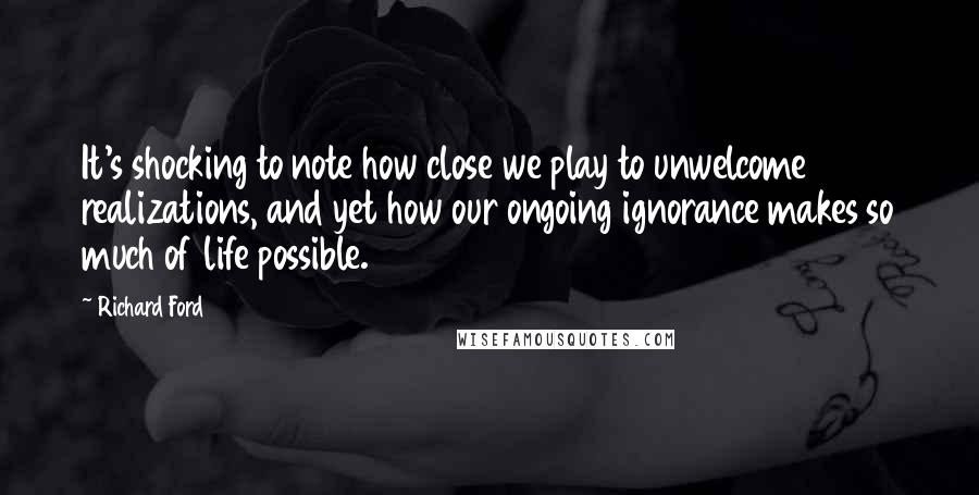 Richard Ford Quotes: It's shocking to note how close we play to unwelcome realizations, and yet how our ongoing ignorance makes so much of life possible.