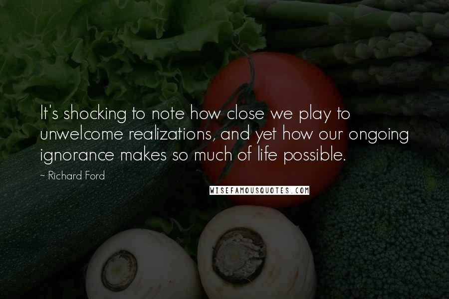 Richard Ford Quotes: It's shocking to note how close we play to unwelcome realizations, and yet how our ongoing ignorance makes so much of life possible.