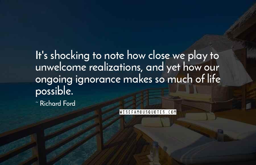 Richard Ford Quotes: It's shocking to note how close we play to unwelcome realizations, and yet how our ongoing ignorance makes so much of life possible.