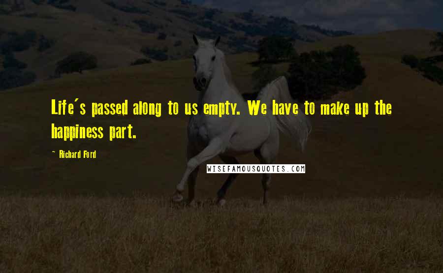 Richard Ford Quotes: Life's passed along to us empty. We have to make up the happiness part.