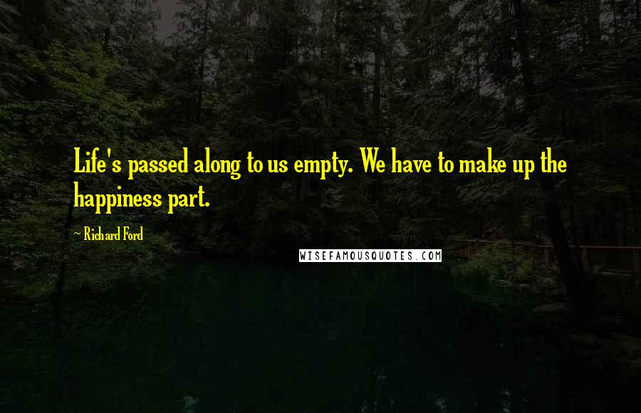 Richard Ford Quotes: Life's passed along to us empty. We have to make up the happiness part.