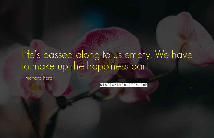 Richard Ford Quotes: Life's passed along to us empty. We have to make up the happiness part.