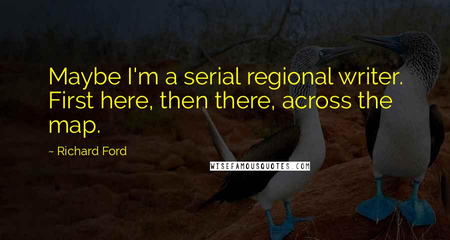 Richard Ford Quotes: Maybe I'm a serial regional writer. First here, then there, across the map.