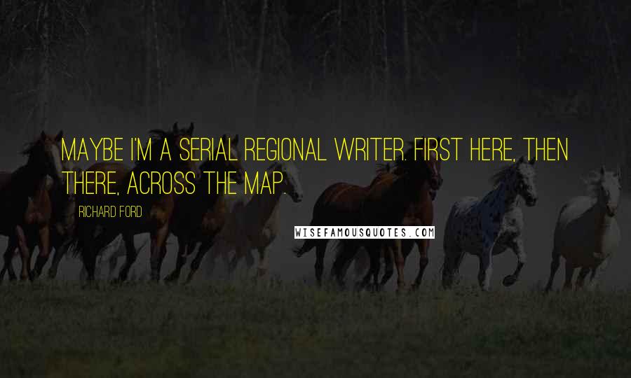 Richard Ford Quotes: Maybe I'm a serial regional writer. First here, then there, across the map.