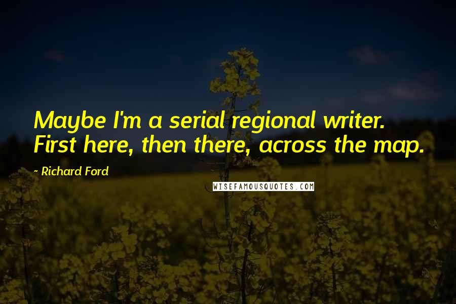 Richard Ford Quotes: Maybe I'm a serial regional writer. First here, then there, across the map.