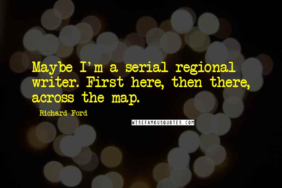 Richard Ford Quotes: Maybe I'm a serial regional writer. First here, then there, across the map.