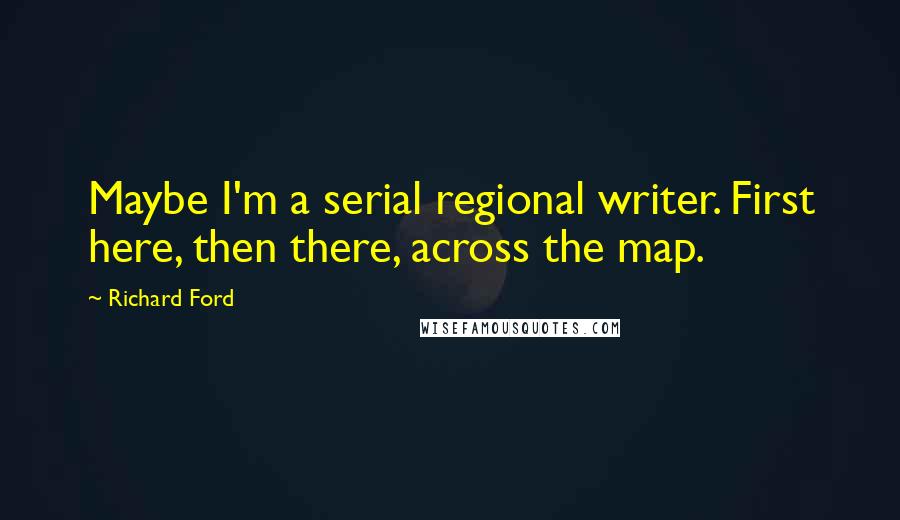 Richard Ford Quotes: Maybe I'm a serial regional writer. First here, then there, across the map.