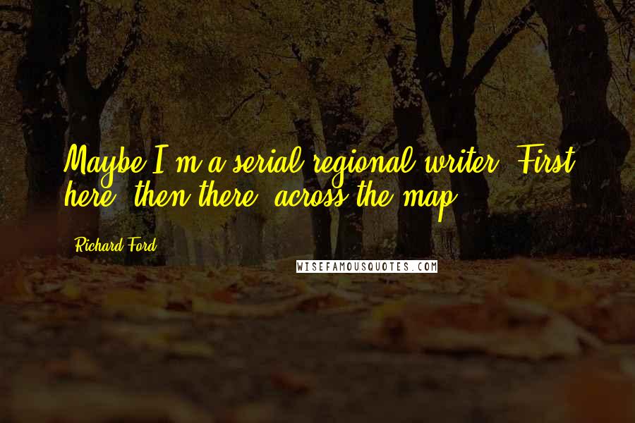 Richard Ford Quotes: Maybe I'm a serial regional writer. First here, then there, across the map.