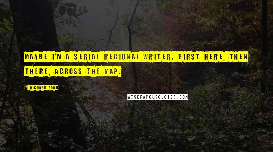 Richard Ford Quotes: Maybe I'm a serial regional writer. First here, then there, across the map.