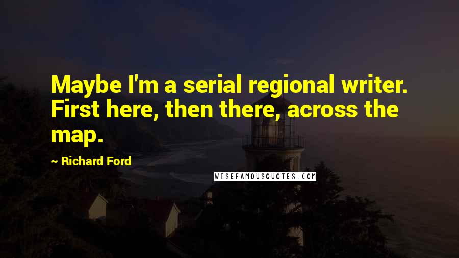 Richard Ford Quotes: Maybe I'm a serial regional writer. First here, then there, across the map.