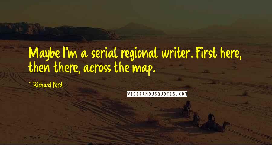 Richard Ford Quotes: Maybe I'm a serial regional writer. First here, then there, across the map.