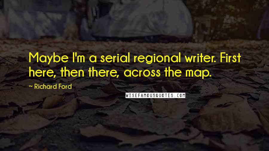 Richard Ford Quotes: Maybe I'm a serial regional writer. First here, then there, across the map.