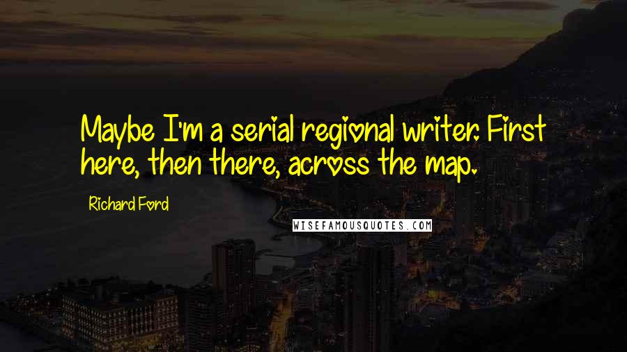 Richard Ford Quotes: Maybe I'm a serial regional writer. First here, then there, across the map.