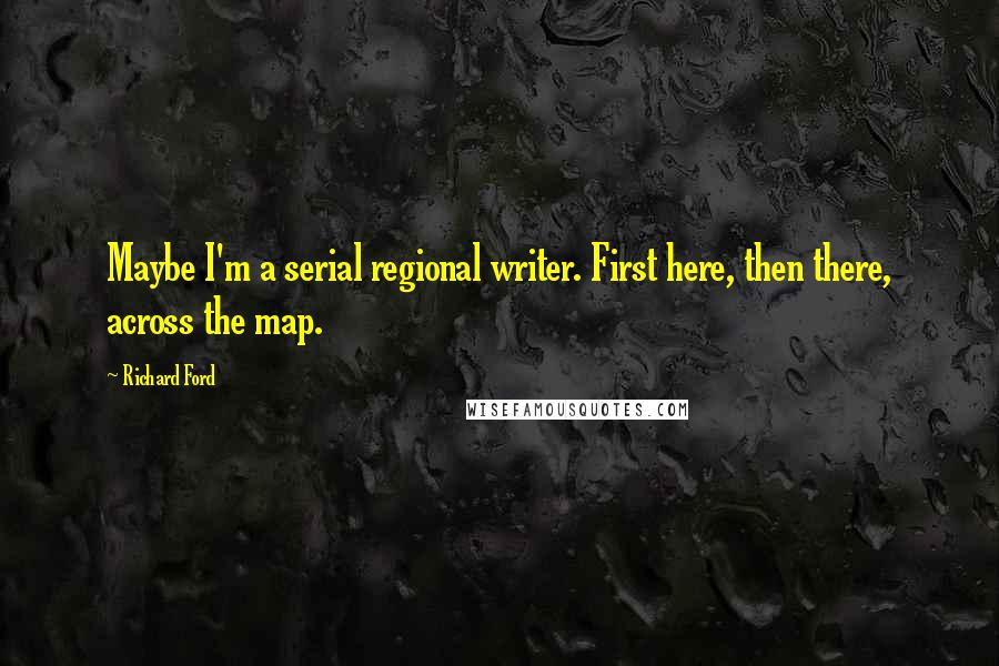 Richard Ford Quotes: Maybe I'm a serial regional writer. First here, then there, across the map.