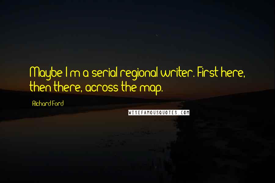 Richard Ford Quotes: Maybe I'm a serial regional writer. First here, then there, across the map.