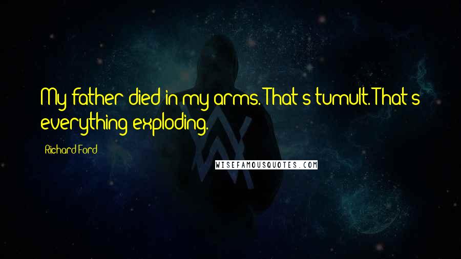 Richard Ford Quotes: My father died in my arms. That's tumult. That's everything exploding.