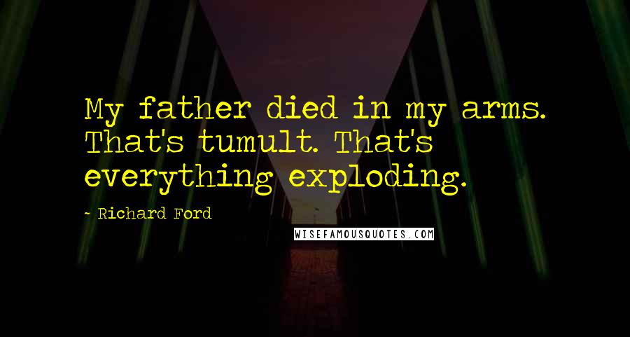 Richard Ford Quotes: My father died in my arms. That's tumult. That's everything exploding.