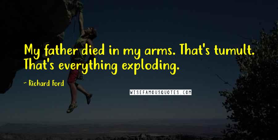 Richard Ford Quotes: My father died in my arms. That's tumult. That's everything exploding.