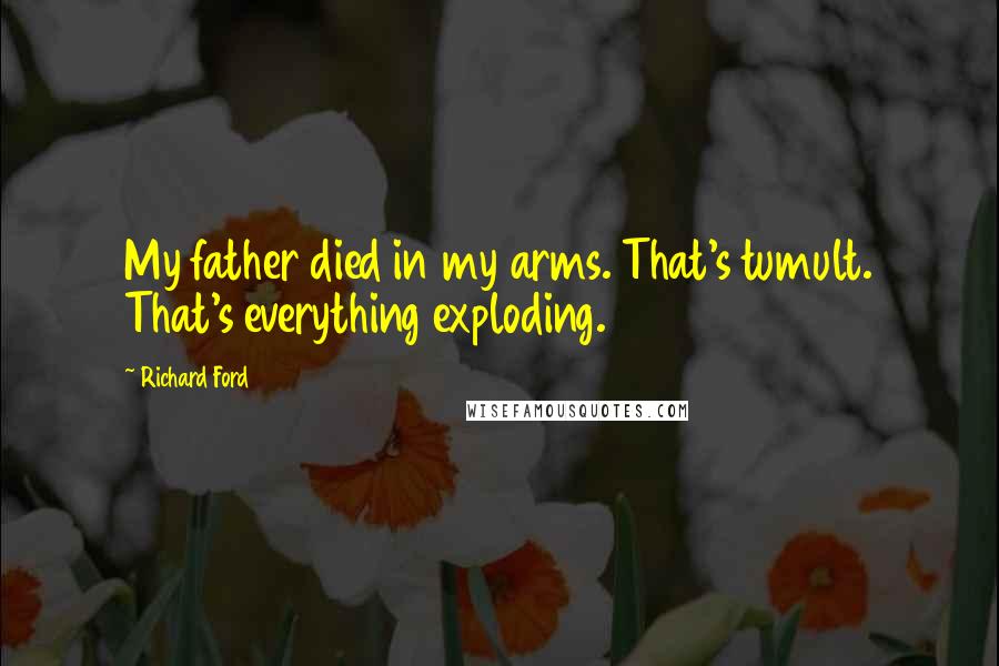 Richard Ford Quotes: My father died in my arms. That's tumult. That's everything exploding.