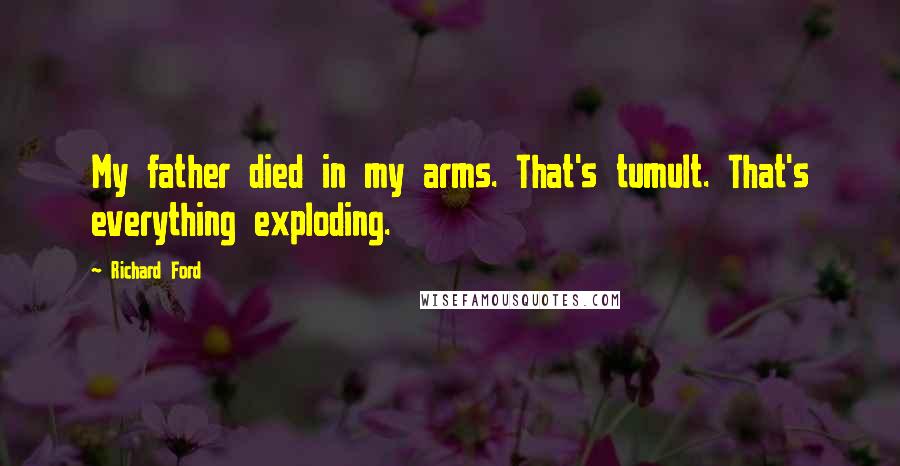 Richard Ford Quotes: My father died in my arms. That's tumult. That's everything exploding.