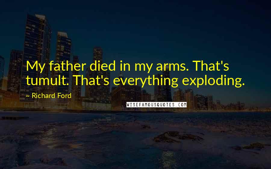 Richard Ford Quotes: My father died in my arms. That's tumult. That's everything exploding.