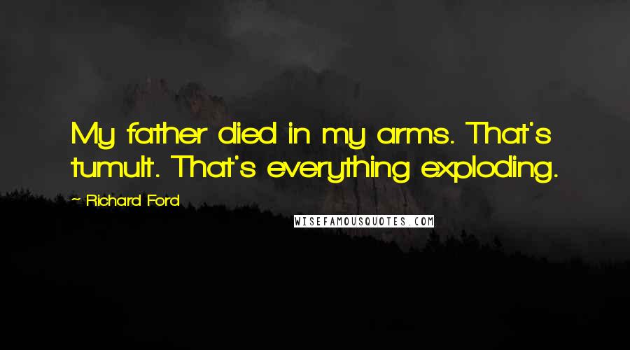 Richard Ford Quotes: My father died in my arms. That's tumult. That's everything exploding.