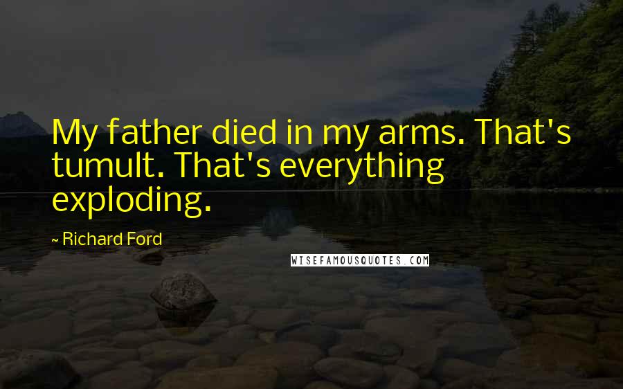 Richard Ford Quotes: My father died in my arms. That's tumult. That's everything exploding.