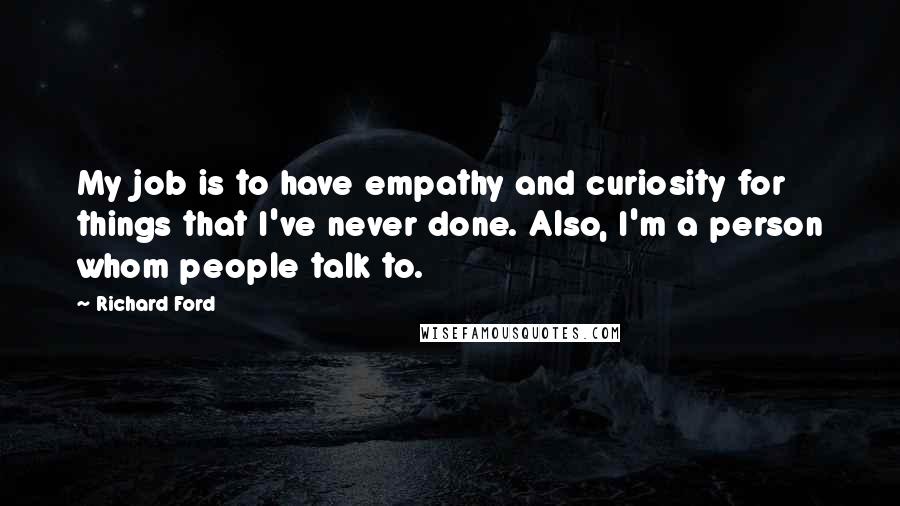 Richard Ford Quotes: My job is to have empathy and curiosity for things that I've never done. Also, I'm a person whom people talk to.