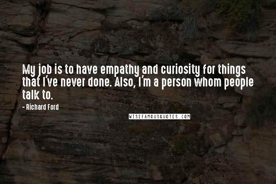 Richard Ford Quotes: My job is to have empathy and curiosity for things that I've never done. Also, I'm a person whom people talk to.