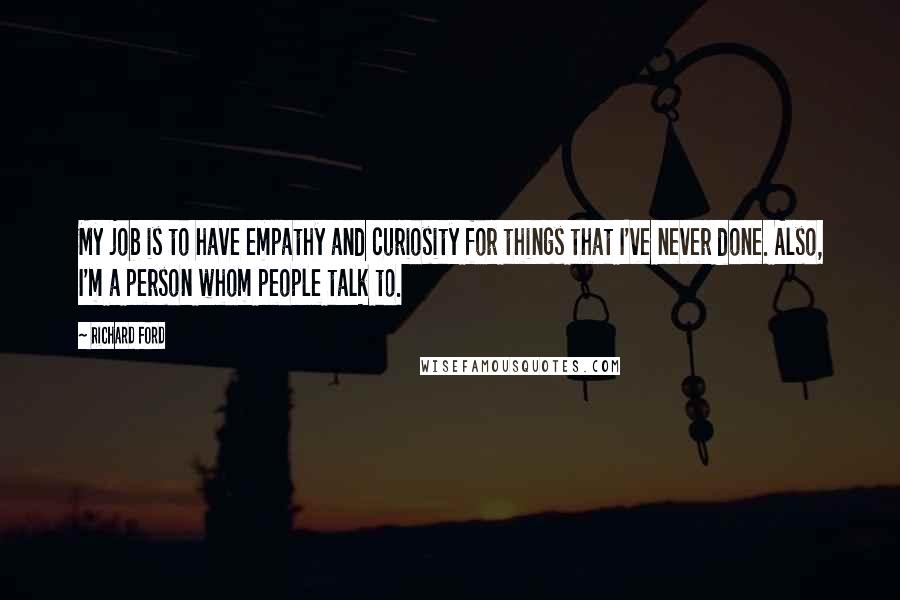 Richard Ford Quotes: My job is to have empathy and curiosity for things that I've never done. Also, I'm a person whom people talk to.