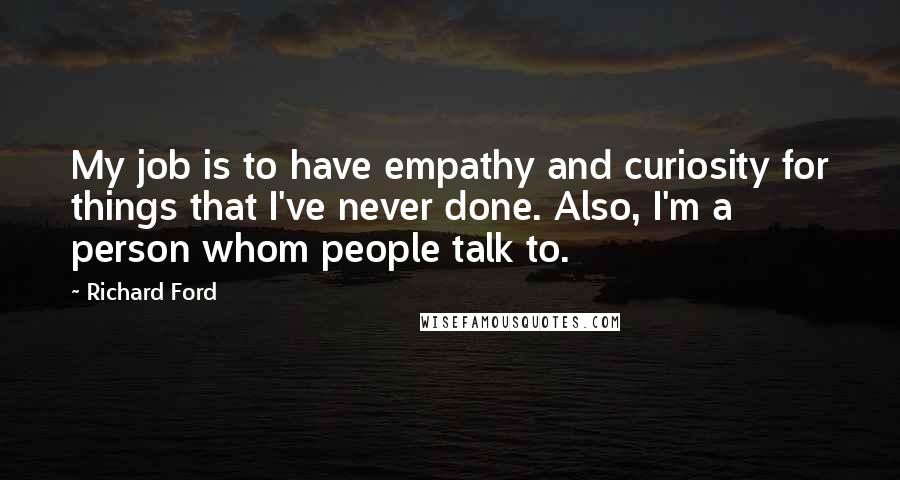 Richard Ford Quotes: My job is to have empathy and curiosity for things that I've never done. Also, I'm a person whom people talk to.