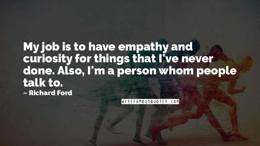 Richard Ford Quotes: My job is to have empathy and curiosity for things that I've never done. Also, I'm a person whom people talk to.