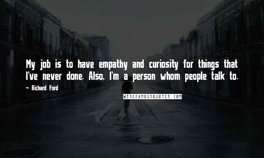 Richard Ford Quotes: My job is to have empathy and curiosity for things that I've never done. Also, I'm a person whom people talk to.