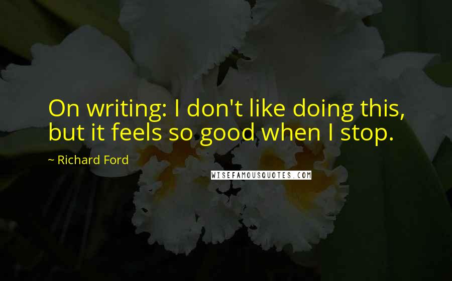 Richard Ford Quotes: On writing: I don't like doing this, but it feels so good when I stop.