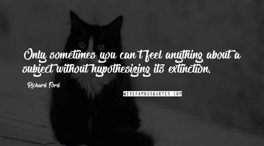 Richard Ford Quotes: Only sometimes you can't feel anything about a subject without hypothesizing its extinction.